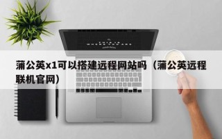 栖霞蒲公英x1可以搭建远程网站吗（蒲公英远程联机官网）
